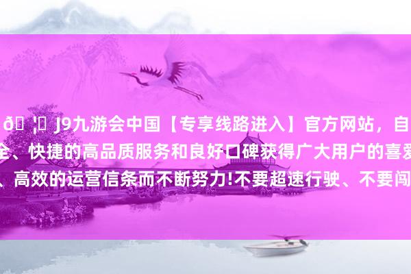 🦄J9九游会中国【专享线路进入】官方网站，自创建以来，以稳定、安全、快捷的高品质服务和良好口碑获得广大用户的喜爱和认可。秉承创新、高效的运营信条而不断努力!不要超速行驶、不要闯红灯、任性变更车说念-中国(九游会)官方网站