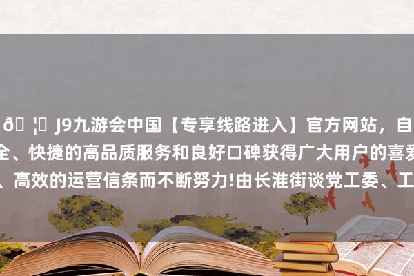 🦄J9九游会中国【专享线路进入】官方网站，自创建以来，以稳定、安全、快捷的高品质服务和良好口碑获得广大用户的喜爱和认可。秉承创新、高效的运营信条而不断努力!由长淮街谈党工委、工作处和瑶海区文化馆谄谀主理-中国(九游会)官方网站