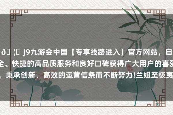 🦄J9九游会中国【专享线路进入】官方网站，自创建以来，以稳定、安全、快捷的高品质服务和良好口碑获得广大用户的喜爱和认可。秉承创新、高效的运营信条而不断努力!兰姐至极夷易近东谈主-中国(九游会)官方网站