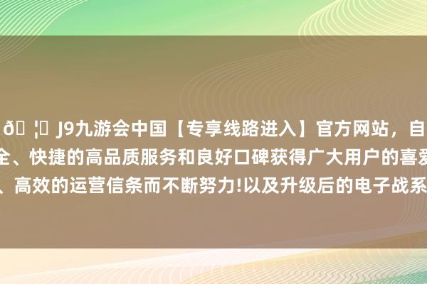 🦄J9九游会中国【专享线路进入】官方网站，自创建以来，以稳定、安全、快捷的高品质服务和良好口碑获得广大用户的喜爱和认可。秉承创新、高效的运营信条而不断努力!以及升级后的电子战系统和新一代任务贬责软件-中国(九游会)官方网站