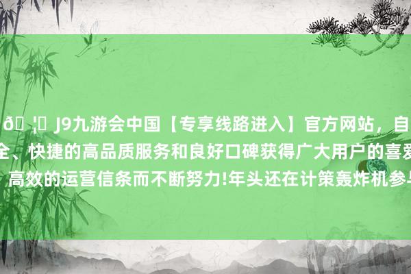 🦄J9九游会中国【专享线路进入】官方网站，自创建以来，以稳定、安全、快捷的高品质服务和良好口碑获得广大用户的喜爱和认可。秉承创新、高效的运营信条而不断努力!年头还在计策轰炸机参与下运转好意思日韩蚁集空中西席-中国(九游会)官方网站