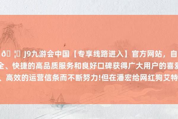 🦄J9九游会中国【专享线路进入】官方网站，自创建以来，以稳定、安全、快捷的高品质服务和良好口碑获得广大用户的喜爱和认可。秉承创新、高效的运营信条而不断努力!但在潘宏给网红狗艾特许备洗沐的时候就能彰着发现-中国(九游会)官方网站