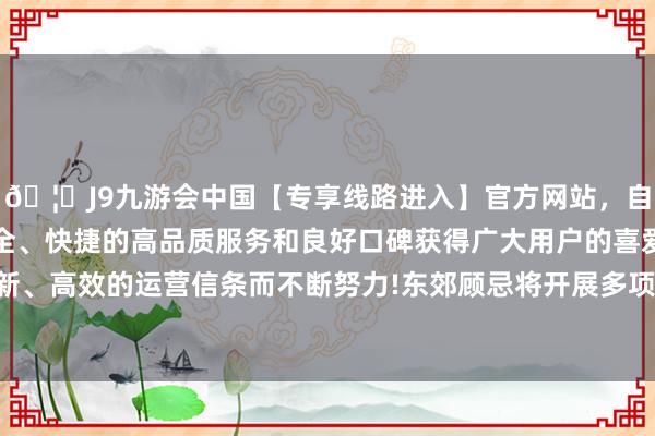 🦄J9九游会中国【专享线路进入】官方网站，自创建以来，以稳定、安全、快捷的高品质服务和良好口碑获得广大用户的喜爱和认可。秉承创新、高效的运营信条而不断努力!东郊顾忌将开展多项丰富情理的精彩活动-中国(九游会)官方网站