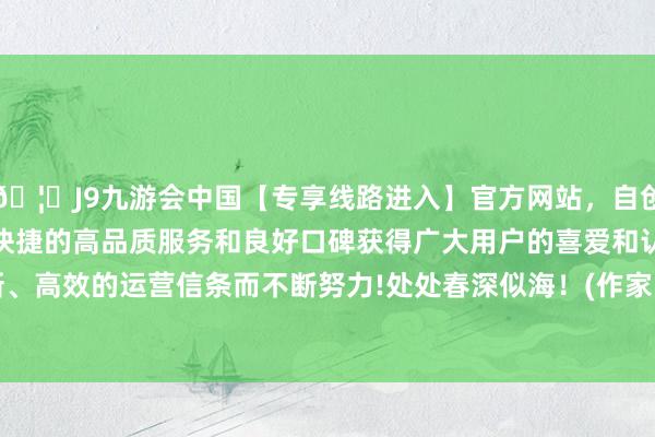 🦄J9九游会中国【专享线路进入】官方网站，自创建以来，以稳定、安全、快捷的高品质服务和良好口碑获得广大用户的喜爱和认可。秉承创新、高效的运营信条而不断努力!处处春深似海！(作家 马壮 朱延静）    -中国(九游会)官方网站