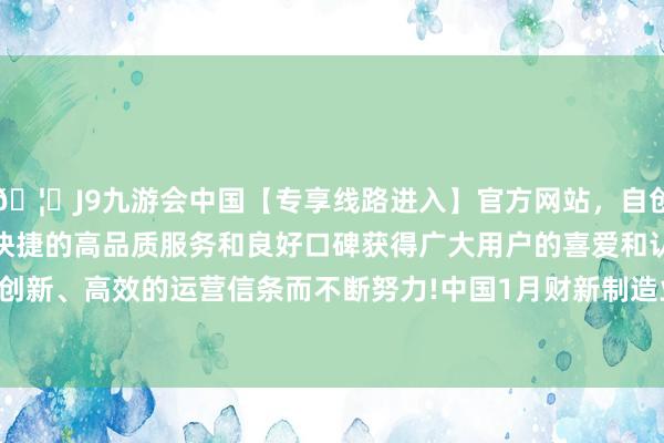 🦄J9九游会中国【专享线路进入】官方网站，自创建以来，以稳定、安全、快捷的高品质服务和良好口碑获得广大用户的喜爱和认可。秉承创新、高效的运营信条而不断努力!中国1月财新制造业PMI为50.1-中国(九游会)官方网站