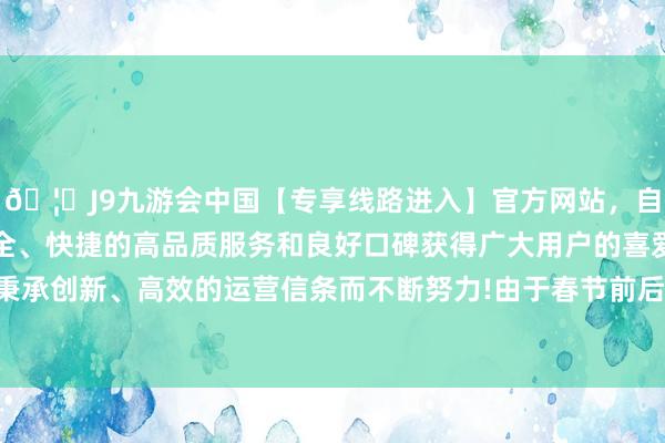 🦄J9九游会中国【专享线路进入】官方网站，自创建以来，以稳定、安全、快捷的高品质服务和良好口碑获得广大用户的喜爱和认可。秉承创新、高效的运营信条而不断努力!由于春节前后分娩干与淡季-中国(九游会)官方网站