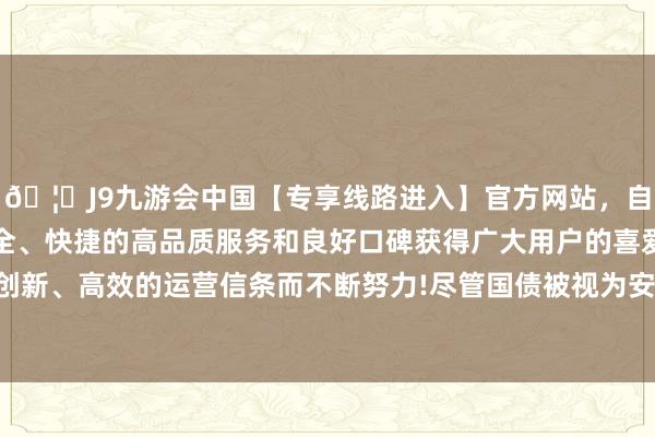 🦄J9九游会中国【专享线路进入】官方网站，自创建以来，以稳定、安全、快捷的高品质服务和良好口碑获得广大用户的喜爱和认可。秉承创新、高效的运营信条而不断努力!尽管国债被视为安全财富和避险器用-中国(九游会)官方网站