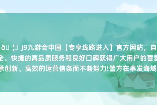 🦄J9九游会中国【专享线路进入】官方网站，自创建以来，以稳定、安全、快捷的高品质服务和良好口碑获得广大用户的喜爱和认可。秉承创新、高效的运营信条而不断努力!警方在事发海域发现了 7 名船员-中国(九游会)官方网站