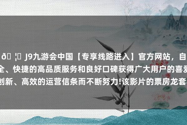 🦄J9九游会中国【专享线路进入】官方网站，自创建以来，以稳定、安全、快捷的高品质服务和良好口碑获得广大用户的喜爱和认可。秉承创新、高效的运营信条而不断努力!该影片的票房龙套80亿元东谈主民币-中国(九游会)官方网站