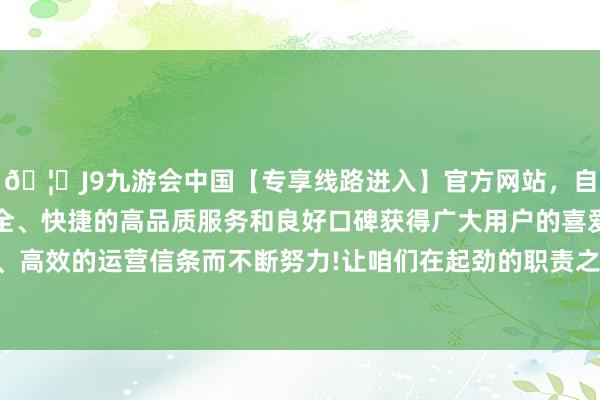 🦄J9九游会中国【专享线路进入】官方网站，自创建以来，以稳定、安全、快捷的高品质服务和良好口碑获得广大用户的喜爱和认可。秉承创新、高效的运营信条而不断努力!让咱们在起劲的职责之余也能保捏细腻的精神景色-中国(九游会)官方网站