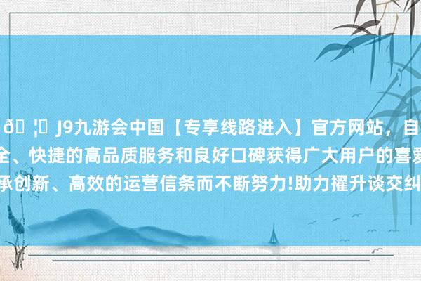 🦄J9九游会中国【专享线路进入】官方网站，自创建以来，以稳定、安全、快捷的高品质服务和良好口碑获得广大用户的喜爱和认可。秉承创新、高效的运营信条而不断努力!助力擢升谈交纠纷专科结伴智商-中国(九游会)官方网站